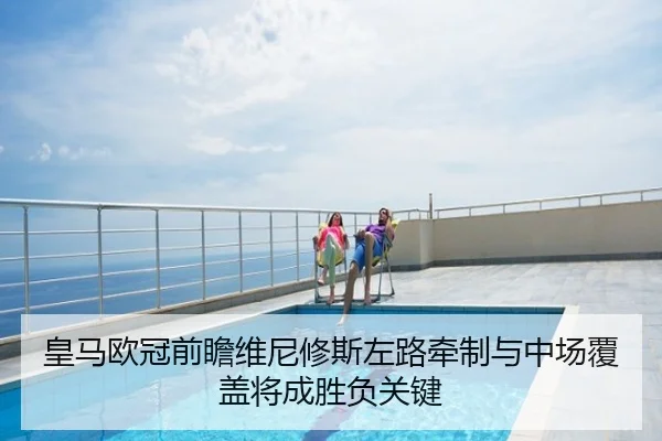 皇马欧冠前瞻维尼修斯左路牵制与中场覆盖将成胜负关键
