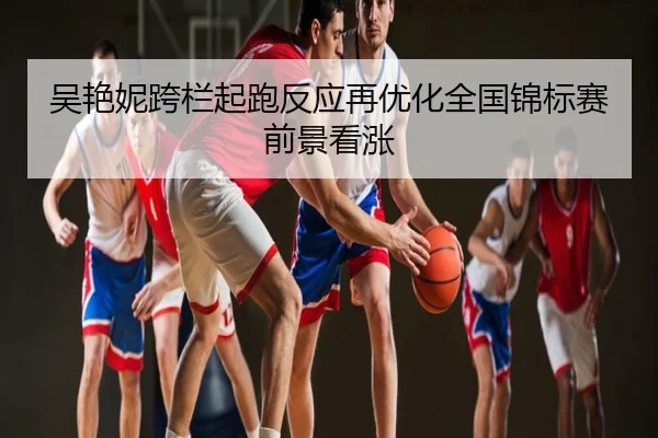 吴艳妮跨栏起跑反应再优化全国锦标赛前景看涨