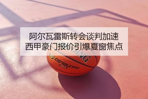 阿尔瓦雷斯转会谈判加速 西甲豪门报价引爆夏窗焦点