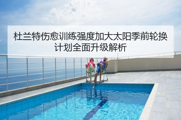杜兰特伤愈训练强度加大太阳季前轮换计划全面升级解析